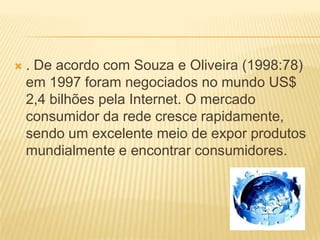  . De acordo com Souza e Oliveira (1998:78)
em 1997 foram negociados no mundo US$
2,4 bilhões pela Internet. O mercado
consumidor da rede cresce rapidamente,
sendo um excelente meio de expor produtos
mundialmente e encontrar consumidores.
 