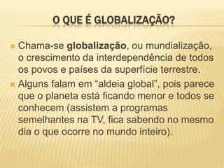 O QUE É GLOBALIZAÇÃO?
 Chama-se globalização, ou mundialização,
o crescimento da interdependência de todos
os povos e países da superfície terrestre.
 Alguns falam em “aldeia global”, pois parece
que o planeta está ficando menor e todos se
conhecem (assistem a programas
semelhantes na TV, fica sabendo no mesmo
dia o que ocorre no mundo inteiro).
 