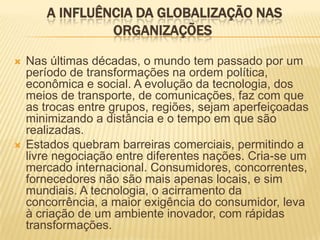 A INFLUÊNCIA DA GLOBALIZAÇÃO NAS
ORGANIZAÇÕES
 Nas últimas décadas, o mundo tem passado por um
período de transformações na ordem política,
econômica e social. A evolução da tecnologia, dos
meios de transporte, de comunicações, faz com que
as trocas entre grupos, regiões, sejam aperfeiçoadas
minimizando a distância e o tempo em que são
realizadas.
 Estados quebram barreiras comerciais, permitindo a
livre negociação entre diferentes nações. Cria-se um
mercado internacional. Consumidores, concorrentes,
fornecedores não são mais apenas locais, e sim
mundiais. A tecnologia, o acirramento da
concorrência, a maior exigência do consumidor, leva
à criação de um ambiente inovador, com rápidas
transformações.
 