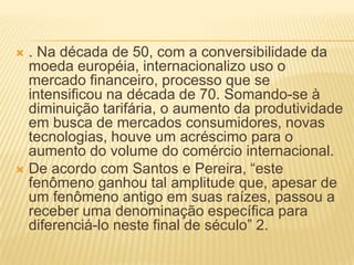  . Na década de 50, com a conversibilidade da
moeda européia, internacionalizo uso o
mercado financeiro, processo que se
intensificou na década de 70. Somando-se à
diminuição tarifária, o aumento da produtividade
em busca de mercados consumidores, novas
tecnologias, houve um acréscimo para o
aumento do volume do comércio internacional.
 De acordo com Santos e Pereira, “este
fenômeno ganhou tal amplitude que, apesar de
um fenômeno antigo em suas raízes, passou a
receber uma denominação específica para
diferenciá-lo neste final de século” 2.
 
