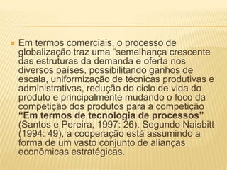  Em termos comerciais, o processo de
globalização traz uma “semelhança crescente
das estruturas da demanda e oferta nos
diversos países, possibilitando ganhos de
escala, uniformização de técnicas produtivas e
administrativas, redução do ciclo de vida do
produto e principalmente mudando o foco da
competição dos produtos para a competição
“Em termos de tecnologia de processos”
(Santos e Pereira, 1997: 26). Segundo Naisbitt
(1994: 49), a cooperação está assumindo a
forma de um vasto conjunto de alianças
econômicas estratégicas.
 