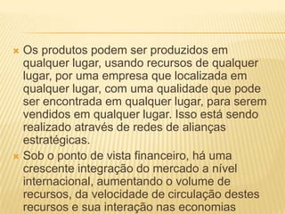  Os produtos podem ser produzidos em
qualquer lugar, usando recursos de qualquer
lugar, por uma empresa que localizada em
qualquer lugar, com uma qualidade que pode
ser encontrada em qualquer lugar, para serem
vendidos em qualquer lugar. Isso está sendo
realizado através de redes de alianças
estratégicas.
 Sob o ponto de vista financeiro, há uma
crescente integração do mercado a nível
internacional, aumentando o volume de
recursos, da velocidade de circulação destes
recursos e sua interação nas economias
 
