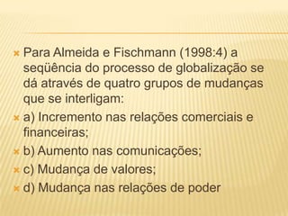  Para Almeida e Fischmann (1998:4) a
seqüência do processo de globalização se
dá através de quatro grupos de mudanças
que se interligam:
 a) Incremento nas relações comerciais e
financeiras;
 b) Aumento nas comunicações;
 c) Mudança de valores;
 d) Mudança nas relações de poder
 