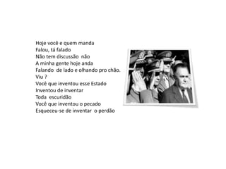Hoje você e quem manda
Falou, tá falado
Não tem discussão não
A minha gente hoje anda
Falando de lado e olhando pro chão.
Viu ?
Você que inventou esse Estado
Inventou de inventar
Toda escuridão
Você que inventou o pecado
Esqueceu-se de inventar o perdão
 
