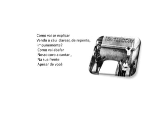 Como vai se explicar
Vendo o céu clarear, de repente,
impunemente?
Como vai abafar
Nosso coro a cantar ,
Na sua frente
Apesar de você
 