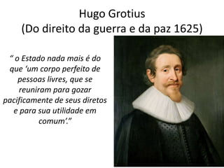 Hugo Grotius
     (Do direito da guerra e da paz 1625)

 “ o Estado nada mais é do
 que ‘um corpo perfeito de
    pessoas livres, que se
    reuniram para gozar
pacificamente de seus diretos
  e para sua utilidade em
          comum’.”
 