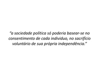 “a sociedade política só poderia basear-se no
consentimento de cada individuo, no sacrifício
  voluntário de sua própria independência.”
 