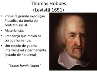 Thomas Hobbes
                   (Leviatã 1651)
• Primeira grande exposição
  filosófica da teoria do
  contrato social.
• Materialista.
• uma força que movia os
  corpos humanos.
• Um estado de guerra
  interminável e permanente.
  (estado de natureza)

    “homo homini lupos”
 