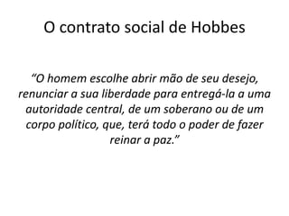 O contrato social de Hobbes

   “O homem escolhe abrir mão de seu desejo,
renunciar a sua liberdade para entregá-la a uma
 autoridade central, de um soberano ou de um
  corpo político, que, terá todo o poder de fazer
                   reinar a paz.”
 