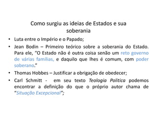 Como surgiu as ideias de Estados e sua
                      soberania
• Luta entre o Império e o Papado;
• Jean Bodin – Primeiro teórico sobre a soberania do Estado.
  Para ele, “O Estado não é outra coisa senão um reto governo
  de várias famílias, e daquilo que lhes é comum, com poder
  soberano.”
• Thomas Hobbes – Justificar a obrigação de obedecer;
• Carl Schmitt - em seu texto Teologia Politica podemos
  encontrar a definição do que o próprio autor chama de
  “Situação Excepcional”;
 