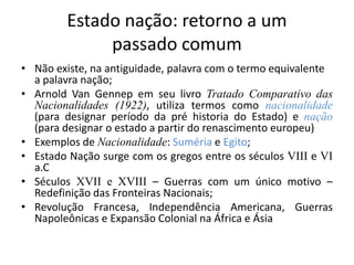 Estado nação: retorno a um
             passado comum
• Não existe, na antiguidade, palavra com o termo equivalente
  a palavra nação;
• Arnold Van Gennep em seu livro Tratado Comparativo das
  Nacionalidades (1922), utiliza termos como nacionalidade
  (para designar período da pré historia do Estado) e nação
  (para designar o estado a partir do renascimento europeu)
• Exemplos de Nacionalidade: Suméria e Egito;
• Estado Nação surge com os gregos entre os séculos VIII e VI
  a.C
• Séculos XVII e XVIII – Guerras com um único motivo –
  Redefinição das Fronteiras Nacionais;
• Revolução Francesa, Independência Americana, Guerras
  Napoleônicas e Expansão Colonial na África e Ásia
 