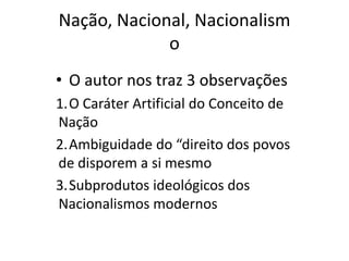 Nação, Nacional, Nacionalism
             o
• O autor nos traz 3 observações
1.O Caráter Artificial do Conceito de
Nação
2.Ambiguidade do “direito dos povos
de disporem a si mesmo
3.Subprodutos ideológicos dos
Nacionalismos modernos
 