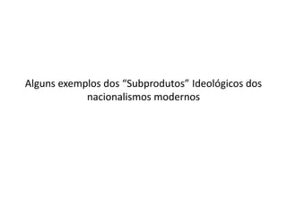 Alguns exemplos dos “Subprodutos” Ideológicos dos
            nacionalismos modernos
 