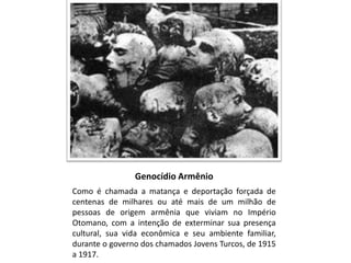 Genocídio Armênio
Como é chamada a matança e deportação forçada de
centenas de milhares ou até mais de um milhão de
pessoas de origem armênia que viviam no Império
Otomano, com a intenção de exterminar sua presença
cultural, sua vida econômica e seu ambiente familiar,
durante o governo dos chamados Jovens Turcos, de 1915
a 1917.
 