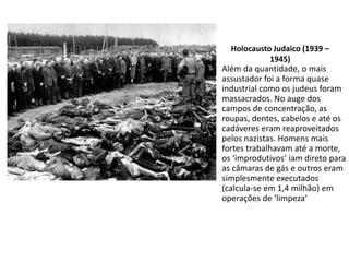 Holocausto Judaico (1939 –
            1945)
Além da quantidade, o mais
assustador foi a forma quase
industrial como os judeus foram
massacrados. No auge dos
campos de concentração, as
roupas, dentes, cabelos e até os
cadáveres eram reaproveitados
pelos nazistas. Homens mais
fortes trabalhavam até a morte,
os ‘improdutivos’ iam direto para
as câmaras de gás e outros eram
simplesmente executados
(calcula-se em 1,4 milhão) em
operações de ‘limpeza’
 