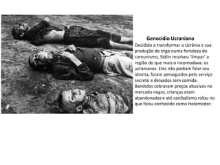 Genocídio Ucraniano
Decidido a transformar a Ucrânia e sua
produção de trigo numa fortaleza do
comunismo, Stálin resolveu ‘limpar’ a
região do que mais o incomodava: os
ucranianos. Eles não podiam falar seu
idioma, foram perseguidos pelo serviço
secreto e deixados sem comida.
Bandidos cobravam preços abusivos no
mercado negro, crianças eram
abandonadas e até canibalismo rolou no
que ficou conhecido como Holomodor.
 