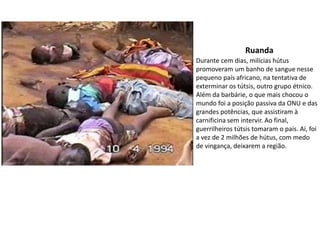 Ruanda
Durante cem dias, milícias hútus
promoveram um banho de sangue nesse
pequeno país africano, na tentativa de
exterminar os tútsis, outro grupo étnico.
Além da barbárie, o que mais chocou o
mundo foi a posição passiva da ONU e das
grandes potências, que assistiram à
carnificina sem intervir. Ao final,
guerrilheiros tútsis tomaram o país. Aí, foi
a vez de 2 milhões de hútus, com medo
de vingança, deixarem a região.
 
