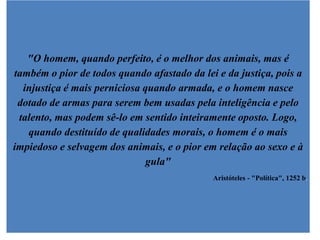 "O homem, quando perfeito, é o melhor dos animais, mas é
também o pior de todos quando afastado da lei e da justiça, pois a
  injustiça é mais perniciosa quando armada, e o homem nasce
 dotado de armas para serem bem usadas pela inteligência e pelo
 talento, mas podem sê-lo em sentido inteiramente oposto. Logo,
   quando destituído de qualidades morais, o homem é o mais
impiedoso e selvagem dos animais, e o pior em relação ao sexo e à
                               gula"
                                             Aristóteles - "Política", 1252 b.
 