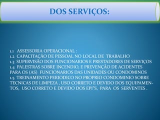 DOS SERVIÇOS:
1.1 ASSESSORIA OPERACIONAL :
1.2 CAPACITAÇÃO DE PESSOAL NO LOCAL DE TRABALHO
1.3 SUPERVISÃO DOS FUNCIONARIOS E PRESTADORES DE SERVIÇOS
1.4 PALESTRAS SOBRE INCENDIO, E PREVENÇÃO DE ACIDENTES
PARA OS (AS) FUNCIONARIOS DAS UNIDADES OU CONDOMINOS
1.5 TREINAMENTO PERIODICO NO PROPRIO CONDOMINIO SOBRE
TECNICAS DE LIMPEZA , USO CORRETO E DEVIDO DOS EQUIPAMEN-
TOS, USO CORRETO E DEVIDO DOS EPI”S, PARA OS SERVENTES .
 