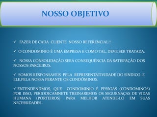 NOSSO OBJETIVO
 FAZER DE CADA CLIENTE NOSSO REFERENCIAL!!
 O CONDOMINIO É UMA EMPRESA E COMO TAL, DEVE SER TRATADA.
 NOSSA CONSOLIDAÇÃO SERÁ CONSEQUÊNCIA DA SATISFAÇÃO DOS
NOSSOS PARCEIROS.
 SOMOS RESPONSAVEIS PELA REPRESENTATIVIDADE DO SINDICO E
ELE,PELA NOSSA PERANTE OS CONDÔMINOS.
 ENTENDENDMOS, QUE CONDOMINIO É PESSOAS (CONDOMINOS)
POR ISSO, PERIODICAMNETE TREINAREMOS OS SEGURNAÇAS DE VIDAS
HUMANA (PORTEIROS) PARA MELHOR ATENDE-LO EM SUAS
NECESSIDADES .
 