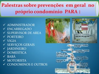 Palestras sobre prevenções em geral no
próprio condomínio PARA :
 ADMINISTRADOR
 ENCARREGADO
 SUPERVISOR DE AREA
 PORTEIRO
 VIGIA
 SERVIÇOS GERAIS
 JARDINEIRO
 DOMESTICA
 BABÁ
 MOTORISTA
 CONDOMINOS E OUTROS
 