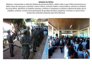 SEMANA DA PÁTRIAObjetivos: compreender a razão dos festejos da semana da Pátria, refletir sobre o que é Pátria,comemorara as datas cívicas do nosso país, incentivar o amor à Pátria, conhecer melhor a nossa história, valorizar os símbolos da nossa Pátria, identificar os símbolos nacionais, conhecer e reconhecer os direitos e deveres de todos nós os cidadãos, conhecer a escola como participante de grandeza da Pátria, despertar o civismo e o senso crítico através dos conteúdos propostos pelo Hino Nacional.
