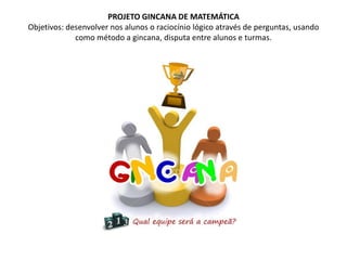 PROJETO GINCANA DE MATEMÁTICAObjetivos: desenvolver nos alunos o raciocínio lógico através de perguntas, usando como método a gincana, disputa entre alunos e turmas.