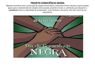 PROJETO CONSCIÊNCIA NEGRAObjetivos:Contribuir para a construção de espaços democráticos, onde todos tenham direitos e oportunidades iguais; para a compreensão das relações entre passado, presente e futuro; e, sobretudo, para despertar a consciência crítica e a capacidade de compreender  o que herdamos  da cultura  afro, bem como de sua importância.
