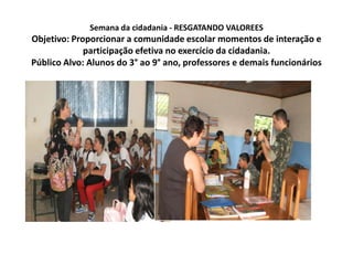 Semana da cidadania - RESGATANDO VALOREESObjetivo: Proporcionar a comunidade escolar momentos de interação e participação efetiva no exercício da cidadania.Público Alvo: Alunos do 3° ao 9° ano, professores e demais funcionários