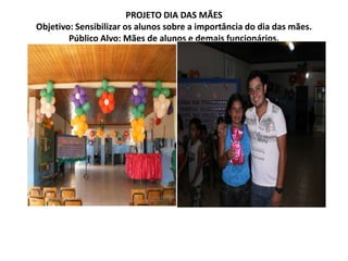 PROJETO DIA DAS MÃESObjetivo: Sensibilizar os alunos sobre a importância do dia das mães.Público Alvo: Mães de alunos e demais funcionários.