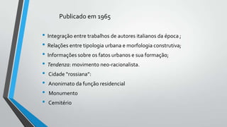 Publicado em 1965

• Integração entre trabalhos de autores italianos da época ;
• Relações entre tipologia urbana e morfologia construtiva;
• Informações sobre os fatos urbanos e sua formação;
• Tendenza: movimento neo-racionalista.
• Cidade “rossiana”:
• Anonimato da função residencial
• Monumento
• Cemitério

 