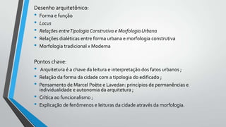 Desenho arquitetônico:

•
•
•
•
•

Forma e função
Locus
Relações entre Tipologia Construtiva e Morfologia Urbana
Relações dialéticas entre forma urbana e morfologia construtiva
Morfologia tradicional x Moderna

Pontos chave:

•
•
•
•
•

Arquitetura é a chave da leitura e interpretação dos fatos urbanos ;
Relação da forma da cidade com a tipologia do edificado ;
Pensamento de Marcel Poète e Lavedan: princípios de permanências e
individualidade e autonomia da arquitetura ;
Crítica ao funcionalismo ;
Explicação de fenômenos e leituras da cidade através da morfologia.

 