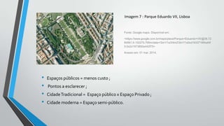 Imagem 7 : Parque Eduardo VII, Lisboa

Fonte: Google maps. Disponível em:
<https://www.google.com.br/maps/place/Parque+Eduardo+VII/@38.72
84561,9.152275,795m/data=!3m1!1e3!4m2!3m1!1s0xd1933716f4a44f
5:0x2d1973850a442f75>
Acesso em: 01 mar. 2014.

•
•
•
•

Espaços públicos = menos custo ;

Pontos a esclarecer ;
Cidade Tradicional = Espaço público x Espaço Privado ;
Cidade moderna = Espaço semi-público.

 