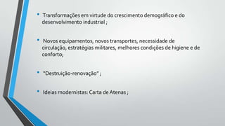 •

•

Transformações em virtude do crescimento demográfico e do
desenvolvimento industrial ;

Novos equipamentos, novos transportes, necessidade de
circulação, estratégias militares, melhores condições de higiene e de
conforto;

•

“Destruição-renovação” ;

•

Ideias modernistas: Carta de Atenas ;

 