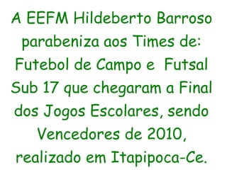 A EEFM Hildeberto Barroso parabeniza aos Times de: Futebol de Campo e  Futsal Sub 17 que chegaram a Final dos Jogos Escolares, sendo Vencedores de 2010, realizado em Itapipoca-Ce. 