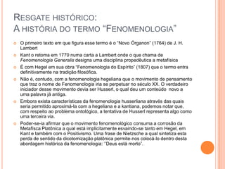 RESGATE HISTÓRICO:
A HISTÓRIA DO TERMO “FENOMENOLOGIA”
   O primeiro texto em que figura esse termo é o “Novo Órganon” (1764) de J. H.
    Lambert
   Kant o retoma em 1770 numa carta a Lambert onde o que chama de
    Fenomenologia Generalis designa uma disciplina propedêutica a metafísica
   É com Hegel em sua obra “Fenomenologia do Espírito” (1807) que o termo entra
    definitivamente na tradição filosófica.
   Não é, contudo, com a fenomenologia hegeliana que o movimento de pensamento
    que traz o nome de Fenomenologia iria se perpetuar no século XX. O verdadeiro
    iniciador desse movimento devia ser Husserl, o qual deu um conteúdo novo a
    uma palavra já antiga.
   Embora exista características da fenomenologia husserliana através das quais
    seria permitido aproximá-la com a hegeliana e a kantiana, podemos notar que,
    com respeito ao problema ontológico, a tentativa de Husserl representa algo como
    uma terceira via.
   Poder-se-ia afirmar que o movimento fenomenológico consuma a corrosão da
    Metafísca Platônica a qual está implicitamente esvaindo-se tanto em Hegel, em
    Kant e também com o Positivismo. Uma frase de Nietzsche a qual sintetiza esta
    perda de sentido da dicotomização platônica permite-nos colocá-lo dentro desta
    abordagem histórica da fenomenologia: „‟Deus está morto”.
 
