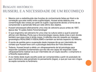 RESGATE HISTÓRICO:
HUSSERL E A NECESSIDADE DE UM RECOMEÇO
    Mesmo com a redistribuição das funções do conhecimento feitas por Kant e da
     correlação que este institui entre sujeito/objeto, Hussel ainda detecta uma
     contaminação das coisas por parte do sujeito cognoscente devido a forma de se
     compreender a apreensão feita por este último dos objetos.
    Husserl atravessará efetivamente uma crise de ceticismo pouco antes de 1907,
     época das “5 Lições Sobre Fenomenologia”
    O que engendrou tal ceticismo foi uma crise na cultura sobre a qual é possível
     afirmar com Merleau Ponty que a fenomenologia nasceu desta crise e sem dúvida
     também que essa crise é ainda nossa. A referida crise diz respeito ao impasse
     gnosiológico REALISMO X IDEALISMO e também ao temido espectro do Niilismo.
    O ponto de partida para a superação deste impasse dá-se por intermédio do
     contato que Husserl teve com a psicologia descritiva de Franz Brentano.
    Todavia, Husserl levará a efeito um ultrapassamento de tal psicologia para
     responder questões fundamentais que ela não era capaz de responder. Esse
     ultrapassamento realizar-se-á por intermédio de um duplo escolho: o empirismo e
     a filosofia especulativa.
    A via média deste duplo escolho pode ser compreendida a partir do postulado de
     que o fenômeno esta penetrado no pensamento (logos), e que por sua vez o logos
     se expõe somente no fenômeno.
 