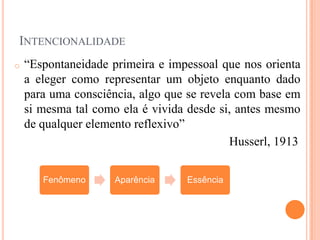 INTENCIONALIDADE
o   “Espontaneidade primeira e impessoal que nos orienta
    a eleger como representar um objeto enquanto dado
    para uma consciência, algo que se revela com base em
    si mesma tal como ela é vivida desde si, antes mesmo
    de qualquer elemento reflexivo”
                                            Husserl, 1913


       Fenômeno      Aparência     Essência
 
