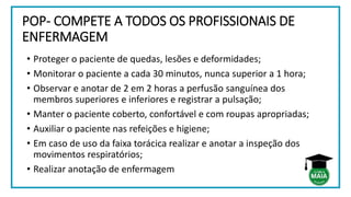 POP- COMPETE A TODOS OS PROFISSIONAIS DE
ENFERMAGEM
• Proteger o paciente de quedas, lesões e deformidades;
• Monitorar o paciente a cada 30 minutos, nunca superior a 1 hora;
• Observar e anotar de 2 em 2 horas a perfusão sanguínea dos
membros superiores e inferiores e registrar a pulsação;
• Manter o paciente coberto, confortável e com roupas apropriadas;
• Auxiliar o paciente nas refeições e higiene;
• Em caso de uso da faixa torácica realizar e anotar a inspeção dos
movimentos respiratórios;
• Realizar anotação de enfermagem
 
