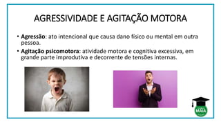 AGRESSIVIDADE E AGITAÇÃO MOTORA
• Agressão: ato intencional que causa dano físico ou mental em outra
pessoa.
• Agitação psicomotora: atividade motora e cognitiva excessiva, em
grande parte improdutiva e decorrente de tensões internas.
 