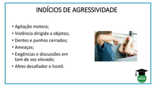 INDÍCIOS DE AGRESSIVIDADE
• Agitação motora;
• Violência dirigida a objetos;
• Dentes e punhos cerrados;
• Ameaças;
• Exigências e discussões em
tom de voz elevado;
• Afeto desafiador e hostil.
 