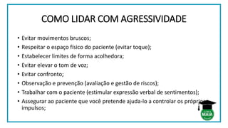 COMO LIDAR COM AGRESSIVIDADE
• Evitar movimentos bruscos;
• Respeitar o espaço físico do paciente (evitar toque);
• Estabelecer limites de forma acolhedora;
• Evitar elevar o tom de voz;
• Evitar confronto;
• Observação e prevenção (avaliação e gestão de riscos);
• Trabalhar com o paciente (estimular expressão verbal de sentimentos);
• Assegurar ao paciente que você pretende ajuda-lo a controlar os próprios
impulsos;
 