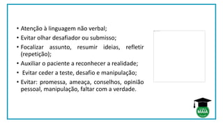 • Atenção à linguagem não verbal;
• Evitar olhar desafiador ou submisso;
• Focalizar assunto, resumir ideias, refletir
(repetição);
• Auxiliar o paciente a reconhecer a realidade;
• Evitar ceder a teste, desafio e manipulação;
• Evitar: promessa, ameaça, conselhos, opinião
pessoal, manipulação, faltar com a verdade.
 
