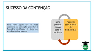 SUCESSO DA CONTENÇÃO
Sem
grandes
danos
para o
paciente
Paciente
sem marcas
de
hematomas
Caso ocorra algum tipo de lesão
decorrente da contenção, preencher o
formulário identificação de úlcera por
pressão e notificar o evento
 
