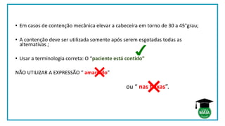 • Em casos de contenção mecânica elevar a cabeceira em torno de 30 a 45°grau;
• A contenção deve ser utilizada somente após serem esgotadas todas as
alternativas ;
• Usar a terminologia correta: O “paciente está contido”
NÃO UTILIZAR A EXPRESSÃO “ amarrado”
ou “ nas faixas”.
 