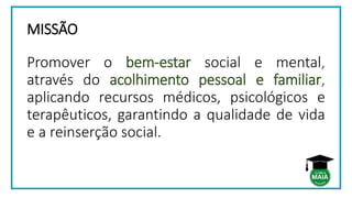 MISSÃO
Promover o bem-estar social e mental,
através do acolhimento pessoal e familiar,
aplicando recursos médicos, psicológicos e
terapêuticos, garantindo a qualidade de vida
e a reinserção social.
 