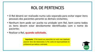 ROL DE PERTENCES
• O Rol deverá ser realizado numa sala separada para evitar expor itens
pessoais dos pacientes perante os demais visitantes;
• Nenhum item pode ser aceito na unidade sem Rol, bem como todos
os itens devem estar devidamente identificados com o nome do
paciente;
• Realizar o Rol, quando solicitado.
Importante: O Rol deverá ser preenchido de modo mais detalhado
possível. Itens não relacionados no Rol, serão de responsabilidade do
profissional que realizou a admissão.
 