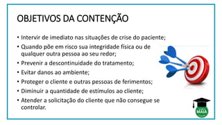 OBJETIVOS DA CONTENÇÃO
• Intervir de imediato nas situações de crise do paciente;
• Quando põe em risco sua integridade física ou de
qualquer outra pessoa ao seu redor;
• Prevenir a descontinuidade do tratamento;
• Evitar danos ao ambiente;
• Proteger o cliente e outras pessoas de ferimentos;
• Diminuir a quantidade de estímulos ao cliente;
• Atender a solicitação do cliente que não consegue se
controlar.
 