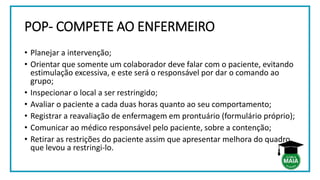 POP- COMPETE AO ENFERMEIRO
• Planejar a intervenção;
• Orientar que somente um colaborador deve falar com o paciente, evitando
estimulação excessiva, e este será o responsável por dar o comando ao
grupo;
• Inspecionar o local a ser restringido;
• Avaliar o paciente a cada duas horas quanto ao seu comportamento;
• Registrar a reavaliação de enfermagem em prontuário (formulário próprio);
• Comunicar ao médico responsável pelo paciente, sobre a contenção;
• Retirar as restrições do paciente assim que apresentar melhora do quadro
que levou a restringi-lo.
 