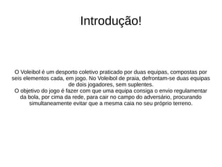 Introdução!
O Voleibol é um desporto coletivo praticado por duas equipas, compostas por
seis elementos cada, em jogo. No Voleibol de praia, defrontam-se duas equipas
de dois jogadores, sem suplentes.
O objetivo do jogo é fazer com que uma equipa consiga o envio regulamentar
da bola, por cima da rede, para cair no campo do adversário, procurando
simultaneamente evitar que a mesma caia no seu próprio terreno.
 